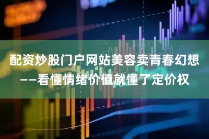 配资炒股门户网站美容卖青春幻想——看懂情绪价值就懂了定价权