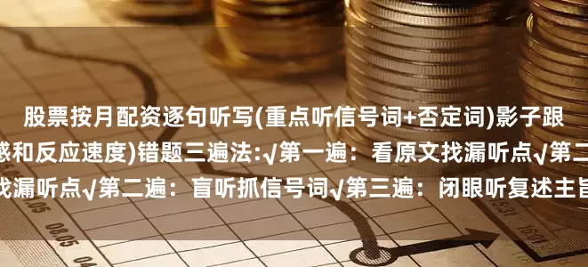 股票按月配资逐句听写(重点听信号词+否定词)影子跟读：边听边复述(培养语感和反应速度)错题三遍法:√第一遍：看原文找漏听点√第二遍：盲听抓信号词√第三遍：闭眼听复述主旨发布于：河南省