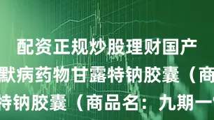 配资正规炒股理财国产阿尔兹海默病药物甘露特钠胶囊（商品名：九期一®