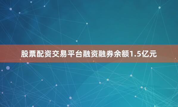 股票配资交易平台融资融券余额1.5亿元