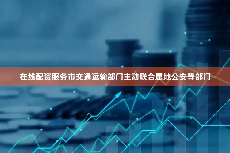 在线配资服务市交通运输部门主动联合属地公安等部门