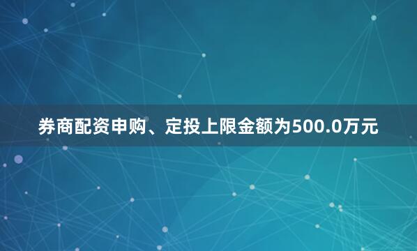券商配资申购、定投上限金额为500.0万元