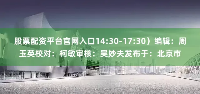股票配资平台官网入口14:30-17:30）编辑：周玉英校对：柯　敏审核：吴妙夫发布于：北京市