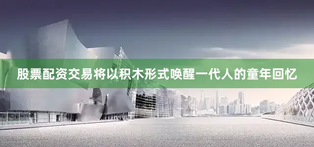 股票配资交易将以积木形式唤醒一代人的童年回忆