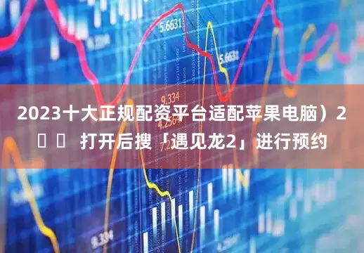 2023十大正规配资平台适配苹果电脑）2️⃣ 打开后搜「遇见龙2」进行预约