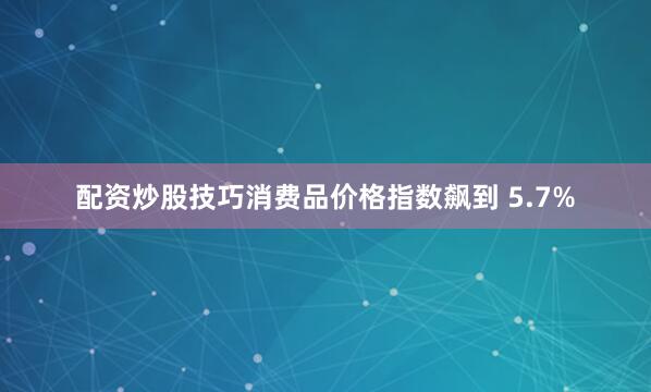 配资炒股技巧消费品价格指数飙到 5.7%
