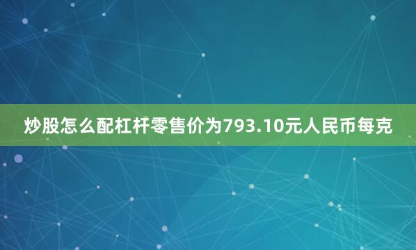 炒股怎么配杠杆零售价为793.10元人民币每克