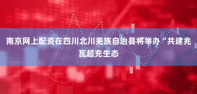 南京网上配资在四川北川羌族自治县将举办“共建兆瓦超充生态