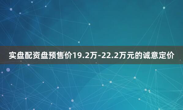 实盘配资盘预售价19.2万-22.2万元的诚意定价