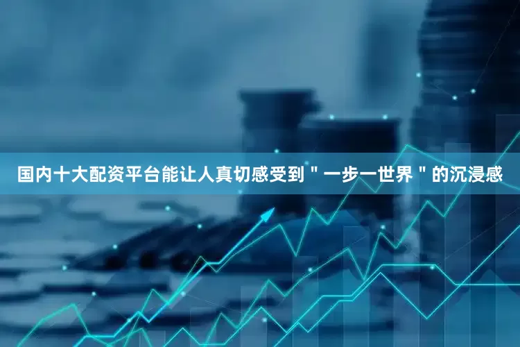 国内十大配资平台能让人真切感受到＂一步一世界＂的沉浸感