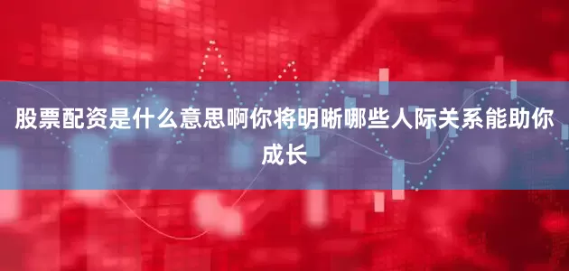 股票配资是什么意思啊你将明晰哪些人际关系能助你成长