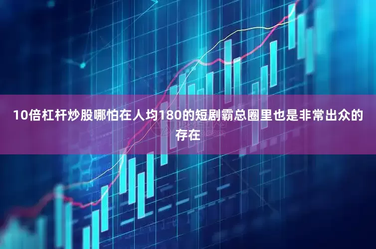 10倍杠杆炒股哪怕在人均180的短剧霸总圈里也是非常出众的存在