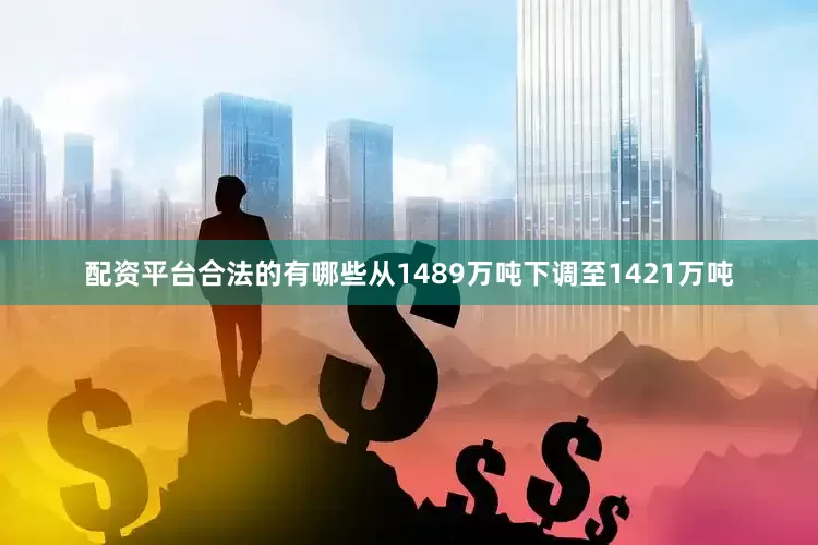 配资平台合法的有哪些从1489万吨下调至1421万吨